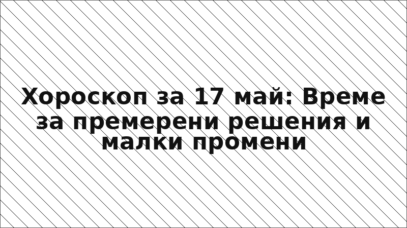 Хороскоп за 17 май: Време за премерени решения и малки промени
