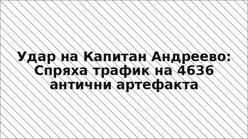 Удар на Капитан Андреево: Спряха трафик на 4636 антични артефакта