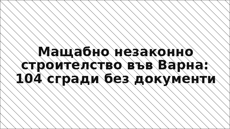 Мащабно незаконно строителство във Варна: 104 сгради без документи