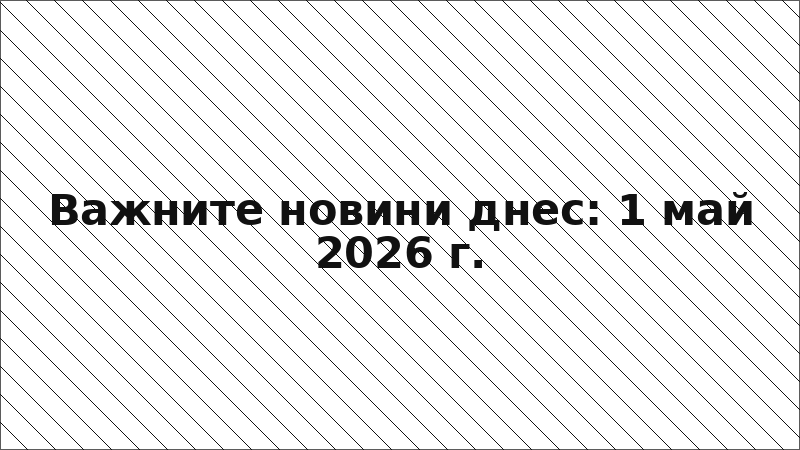 Важните новини днес: 1 май 2026 г.