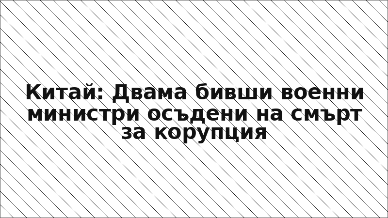 Китай: Двама бивши военни министри осъдени на смърт за корупция