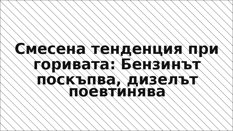 Смесена тенденция при горивата: Бензинът поскъпва, дизелът поевтинява