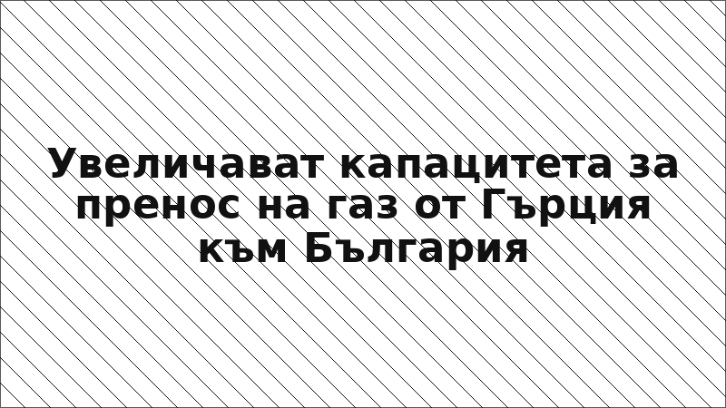 Увеличават капацитета за пренос на газ от Гърция към България