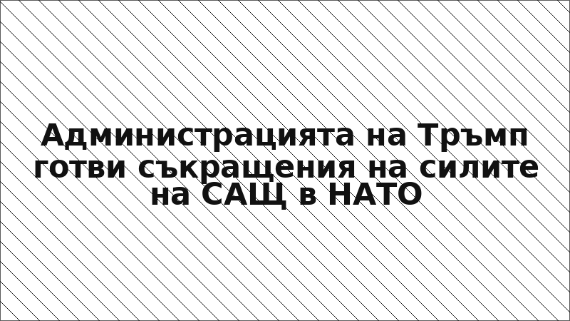 Администрацията на Тръмп готви съкращения на силите на САЩ в НАТО