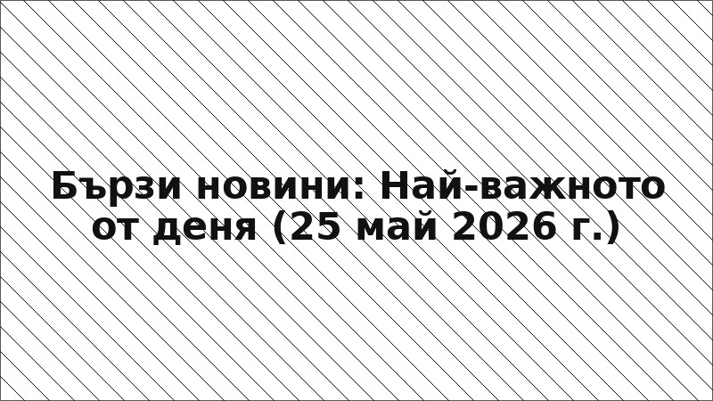 Бързи новини: Най-важното от деня (25 май 2026 г.)