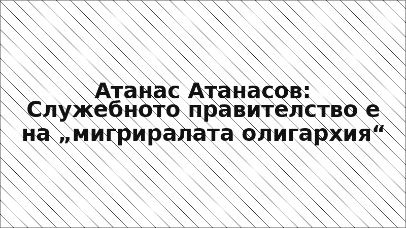 Атанас Атанасов: Служебното правителство е на „мигриралата олигархия“