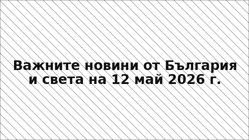 Важните новини от България и света на 12 май 2026 г.