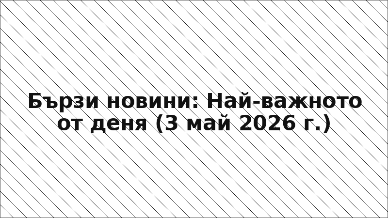 Бързи новини: Най-важното от деня (3 май 2026 г.)
