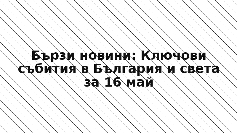 Бързи новини: Ключови събития в България и света за 16 май