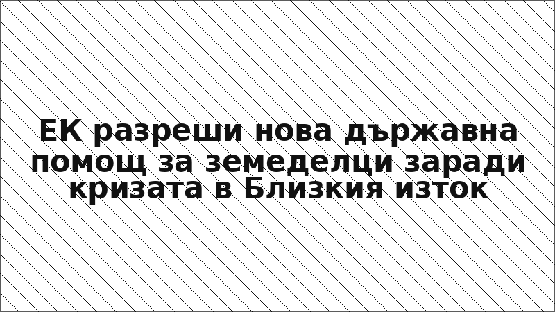 ЕК разреши нова държавна помощ за земеделци заради кризата в Близкия изток