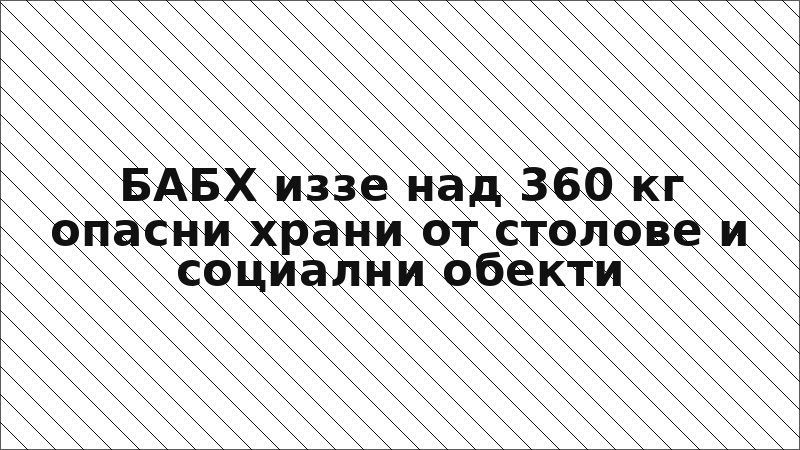 БАБХ иззе над 360 кг опасни храни от столове и социални обекти