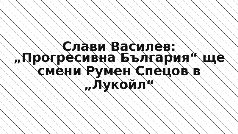 Слави Василев: „Прогресивна България“ ще смени Румен Спецов в „Лукойл“
