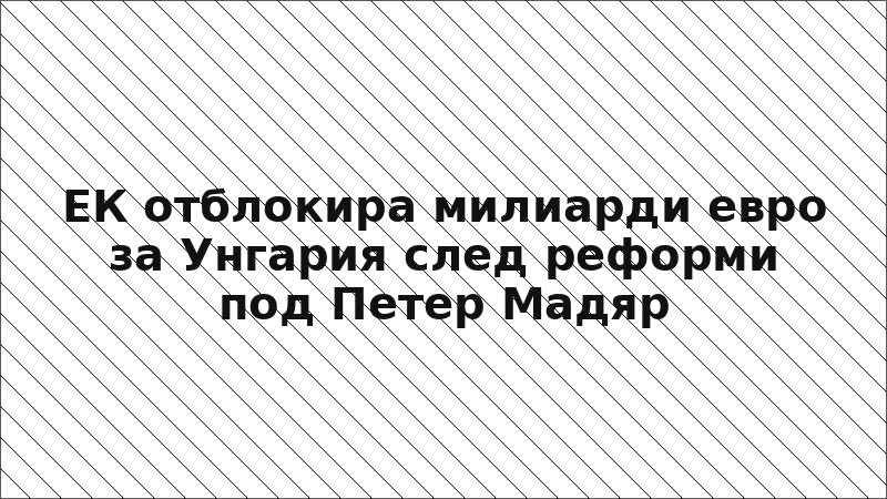 ЕК отблокира милиарди евро за Унгария след реформи под Петер Мадяр