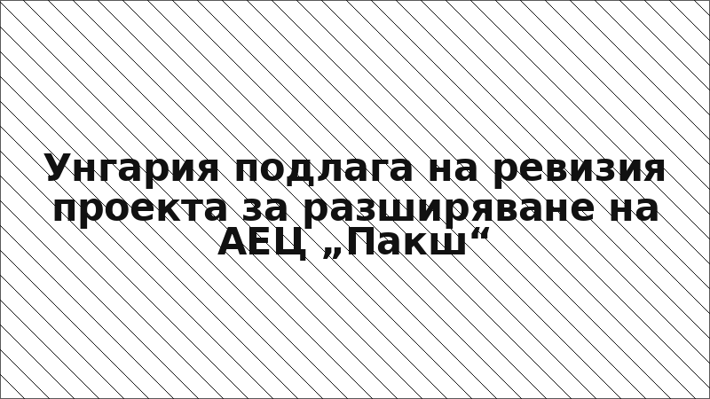 Унгария подлага на ревизия проекта за разширяване на АЕЦ „Пакш“