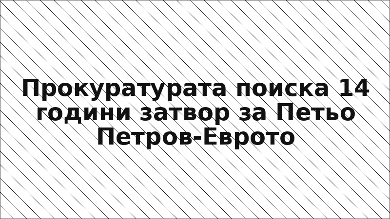 Прокуратурата поиска 14 години затвор за Петьо Петров-Еврото