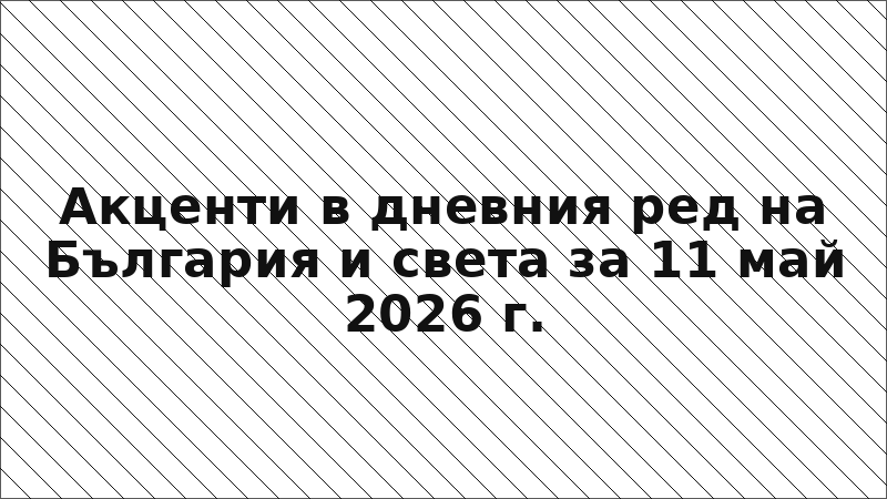Акценти в дневния ред на България и света за 11 май 2026 г.