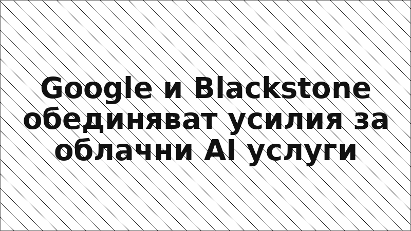 Google и Blackstone обединяват усилия за облачни AI услуги