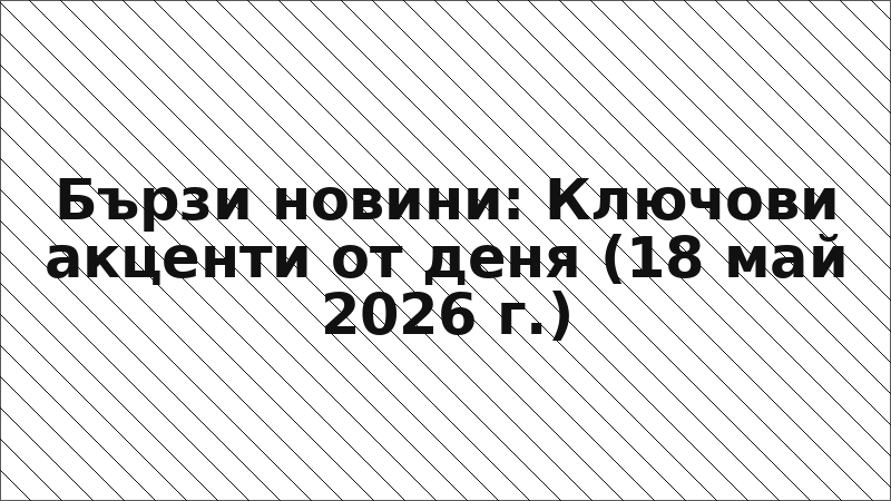 Бързи новини: Ключови акценти от деня (18 май 2026 г.)