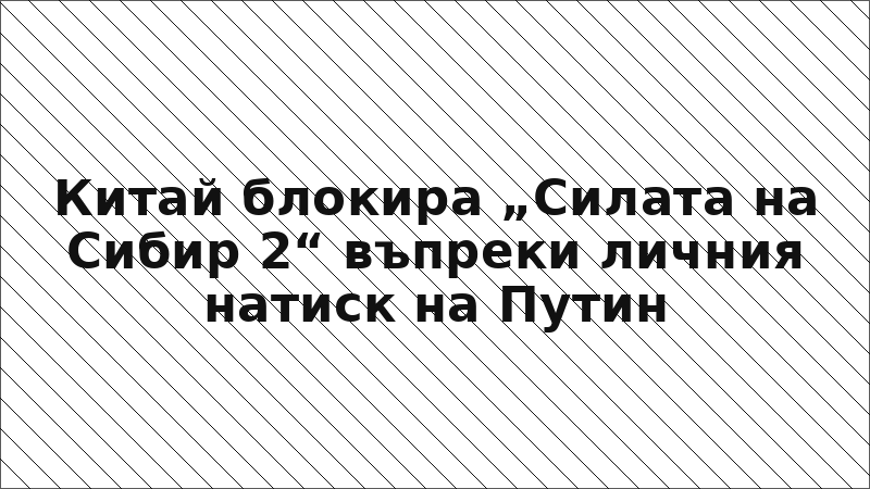 Китай блокира „Силата на Сибир 2“ въпреки личния натиск на Путин