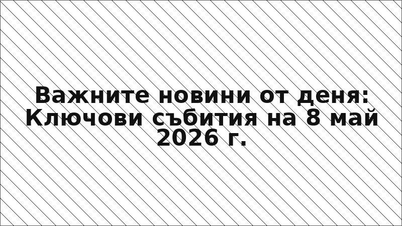 Важните новини от деня: Ключови събития на 8 май 2026 г.