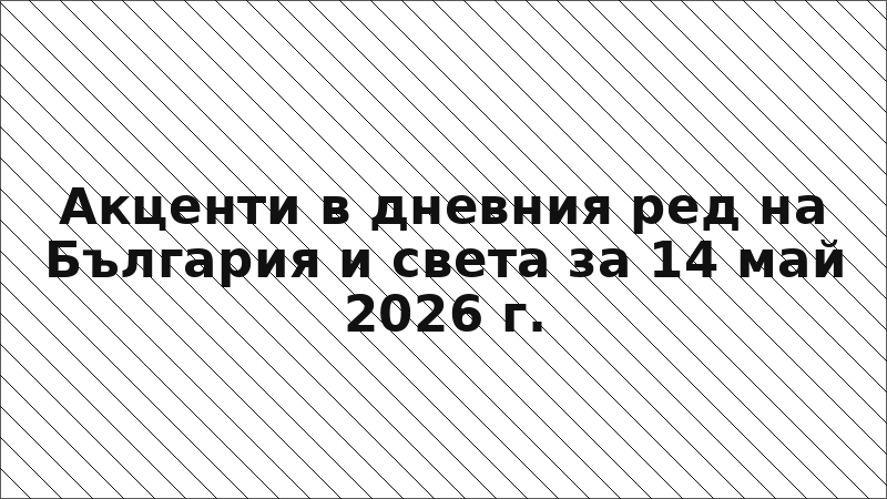 Акценти в дневния ред на България и света за 14 май 2026 г.