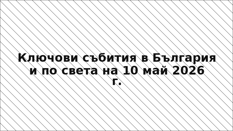 Ключови събития в България и по света на 10 май 2026 г.