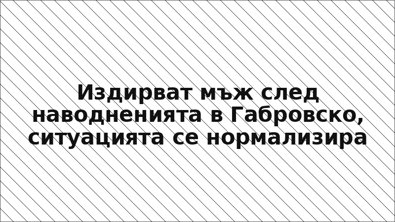 Издирват мъж след наводненията в Габровско, ситуацията се нормализира