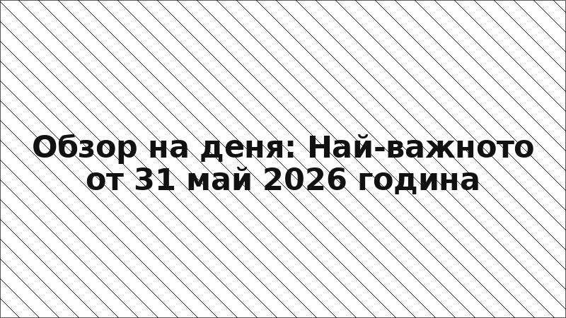 Обзор на деня: Най-важното от 31 май 2026 година