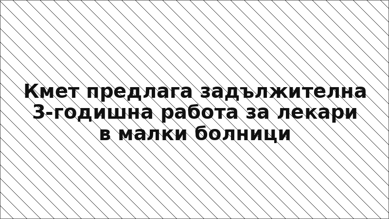 Кмет предлага задължителна 3-годишна работа за лекари в малки болници