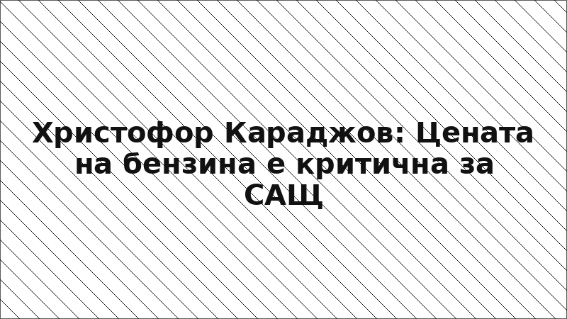 Христофор Караджов: Цената на бензина е критична за САЩ