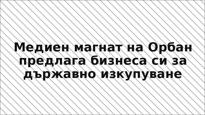 Медиен магнат на Орбан предлага бизнеса си за държавно изкупуване