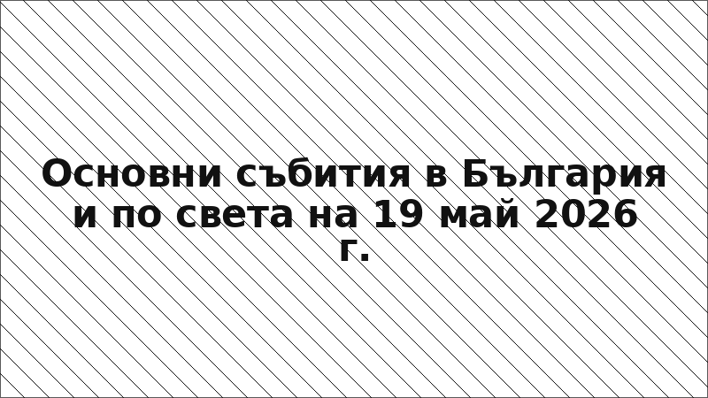 Основни събития в България и по света на 19 май 2026 г.