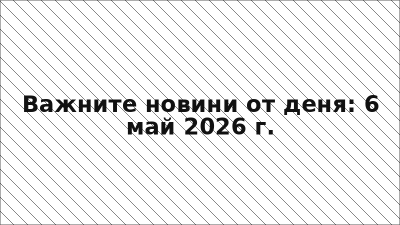Важните новини от деня: 6 май 2026 г.
