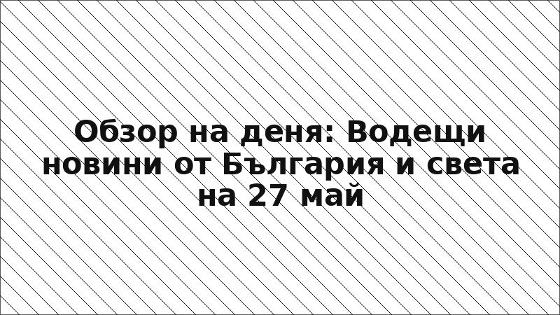 Обзор на деня: Водещи новини от България и света на 27 май