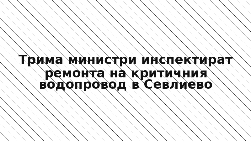 Трима министри инспектират ремонта на критичния водопровод в Севлиево