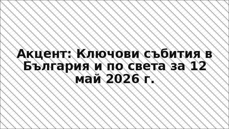 Акцент: Ключови събития в България и по света за 12 май 2026 г.