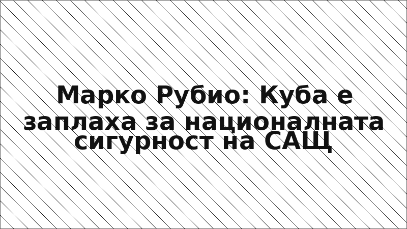 Марко Рубио: Куба е заплаха за националната сигурност на САЩ