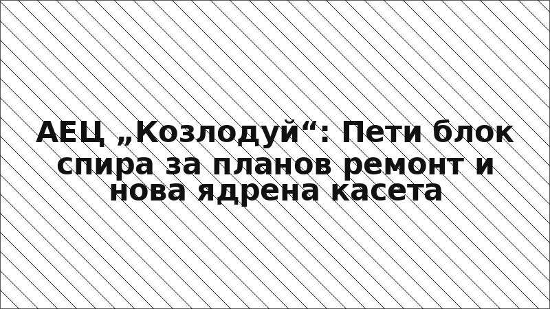 АЕЦ „Козлодуй“: Пети блок спира за планов ремонт и нова ядрена касета