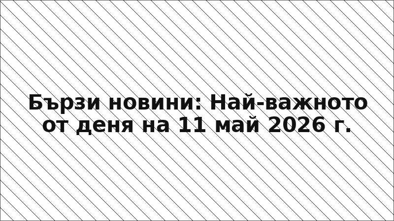 Бързи новини: Най-важното от деня на 11 май 2026 г.