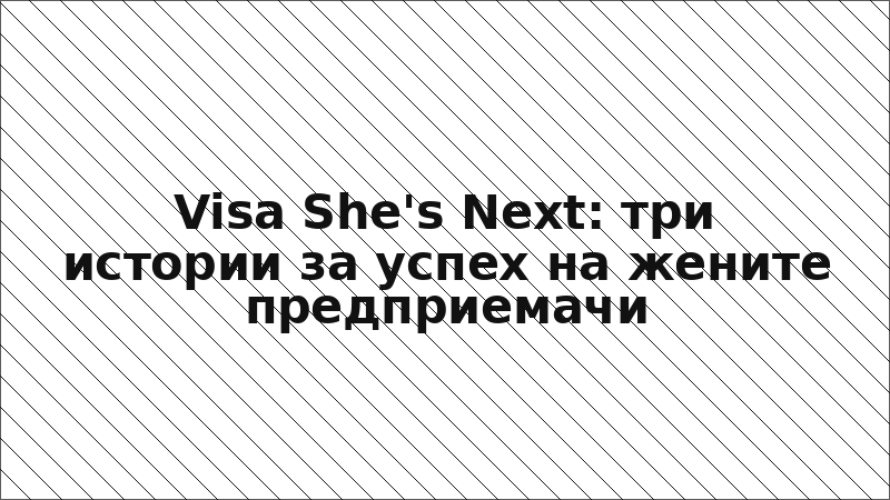 Visa She's Next: три истории за успех на жените предприемачи