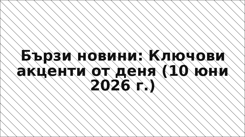 Бързи новини: Ключови акценти от деня (10 юни 2026 г.)