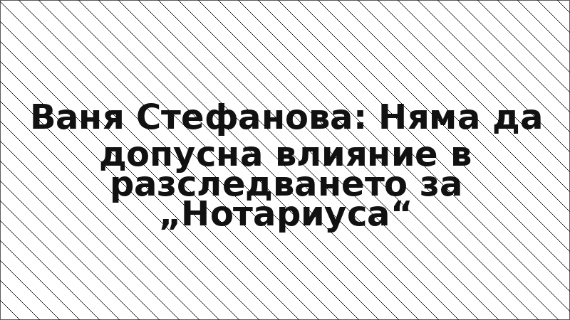 Ваня Стефанова: Няма да допусна влияние в разследването за „Нотариуса“