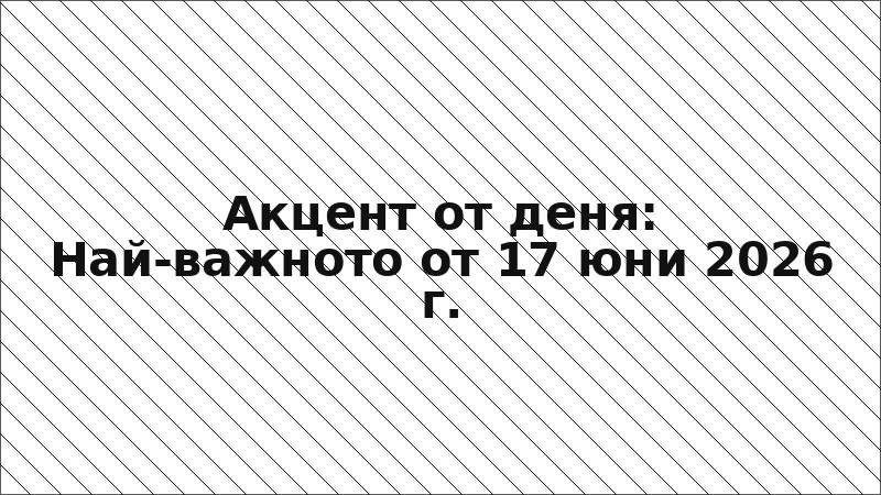 Акцент от деня: Най-важното от 17 юни 2026 г.
