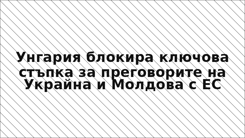 Унгария блокира ключова стъпка за преговорите на Украйна и Молдова с ЕС