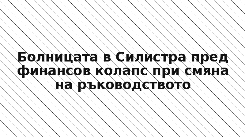 Болницата в Силистра пред финансов колапс при смяна на ръководството