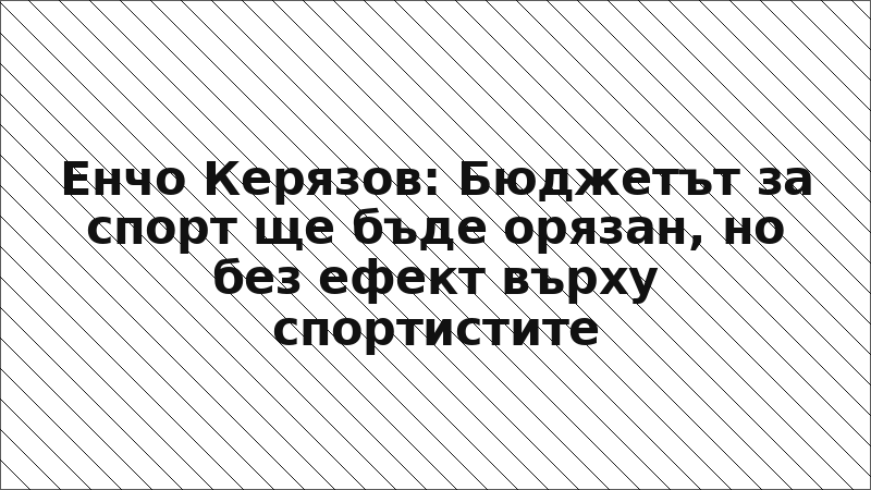 Енчо Керязов: Бюджетът за спорт ще бъде орязан, но без ефект върху спортистите