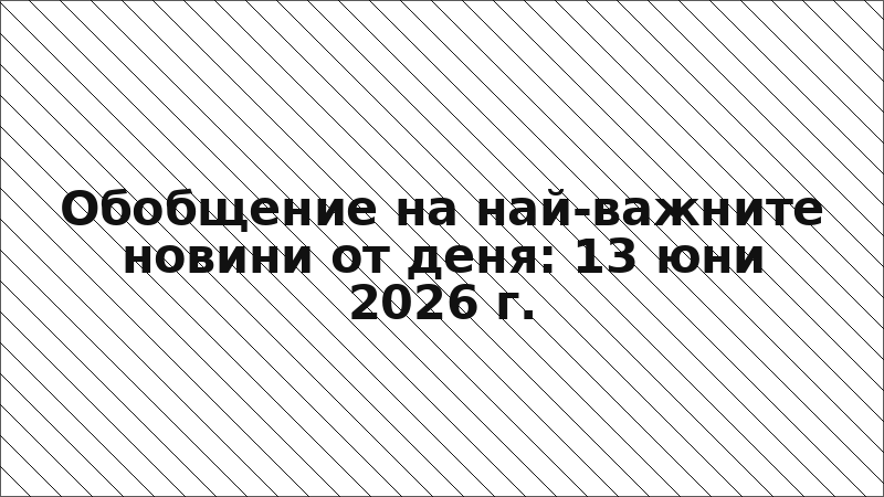 Обобщение на най-важните новини от деня: 13 юни 2026 г.