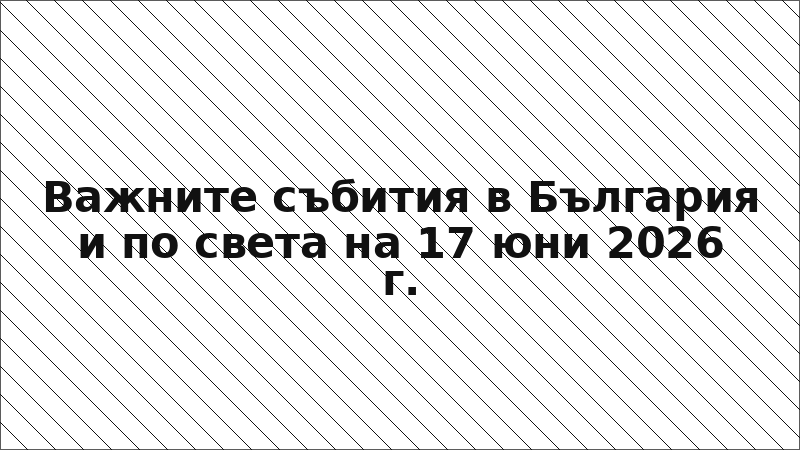 Важните събития в България и по света на 17 юни 2026 г.