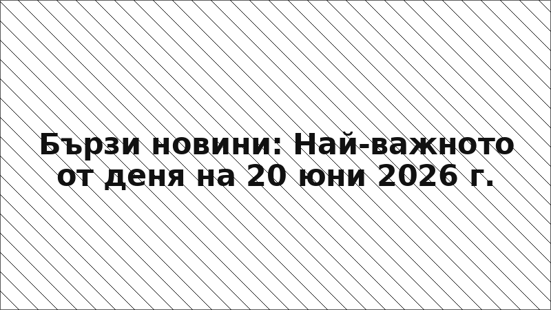 Бързи новини: Най-важното от деня на 20 юни 2026 г.