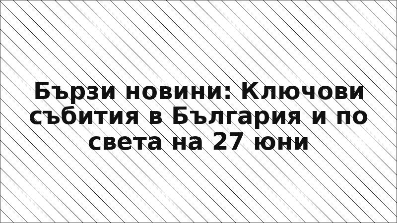 Бързи новини: Ключови събития в България и по света на 27 юни